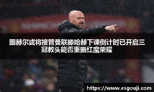 图赫尔或将接管曼联滕哈赫下课倒计时已开启三冠教头能否重振红魔荣耀